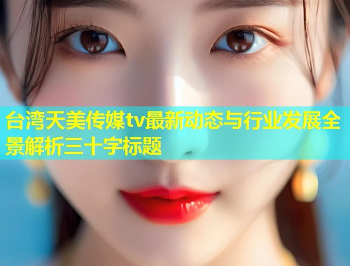 台湾天美传媒tv最新动态与行业发展全景解析三十字标题  第1张