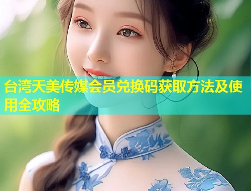 台湾天美传媒会员兑换码获取方法及使用全攻略 第2张 台湾天美传媒会员兑换码获取方法及使用全攻略 第2张