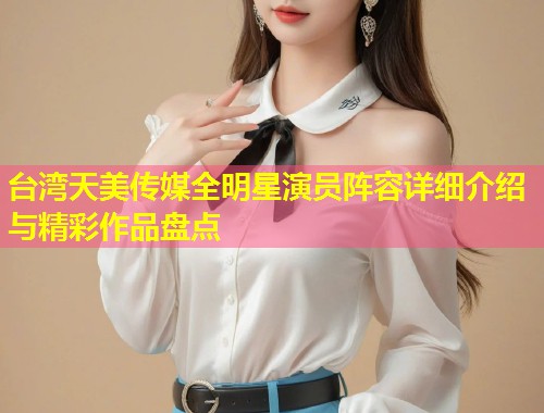 台湾天美传媒全明星演员阵容详细介绍与精彩作品盘点 第1张 台湾天美传媒全明星演员阵容详细介绍与精彩作品盘点 第1张