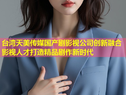 台湾天美传媒国产剧影视公司创新融合影视人才打造精品剧作新时代  第1张