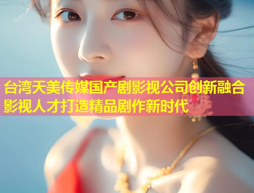 台湾天美传媒国产剧影视公司创新融合影视人才打造精品剧作新时代  第2张