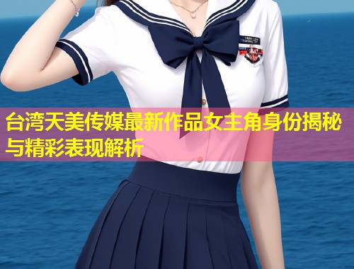 台湾天美传媒最新作品女主角身份揭秘与精彩表现解析 第1张 台湾天美传媒最新作品女主角身份揭秘与精彩表现解析 第1张