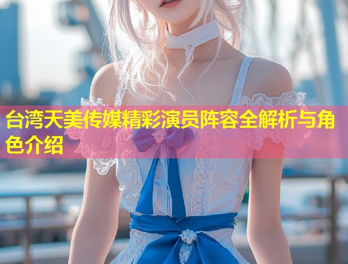 台湾天美传媒精彩演员阵容全解析与角色介绍  第1张