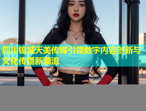 四川锦城天美传媒引领数字内容创新与文化传播新潮流  第1张