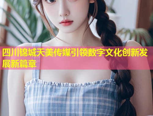四川锦城天美传媒引领数字文化创新发展新篇章  第1张