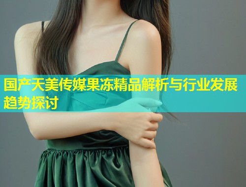 国产天美传媒果冻精品解析与行业发展趋势探讨 第1张 国产天美传媒果冻精品解析与行业发展趋势探讨 第1张