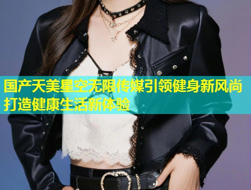 国产天美星空无限传媒引领健身新风尚打造健康生活新体验  第1张