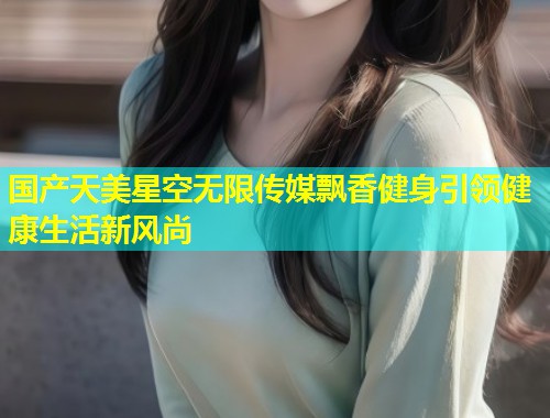 国产天美星空无限传媒飘香健身引领健康生活新风尚  第1张