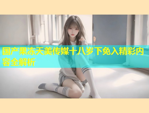 国产果冻天美传媒十八岁下免入精彩内容全解析 第1张 国产果冻天美传媒十八岁下免入精彩内容全解析 第1张