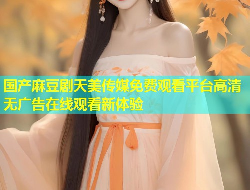 国产麻豆剧天美传媒免费观看平台高清无广告在线观看新体验 第1张 国产麻豆剧天美传媒免费观看平台高清无广告在线观看新体验 第1张