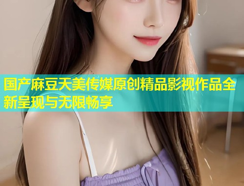 国产麻豆天美传媒原创精品影视作品全新呈现与无限畅享 第1张 国产麻豆天美传媒原创精品影视作品全新呈现与无限畅享 第1张