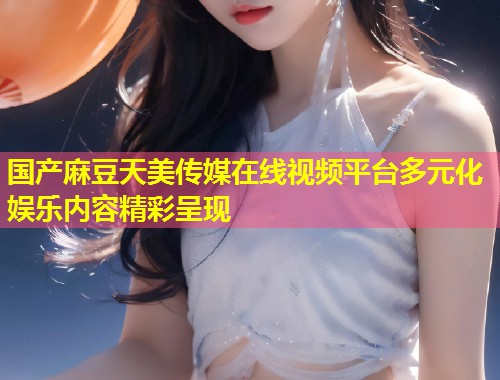 国产麻豆天美传媒在线视频平台多元化娱乐内容精彩呈现 第1张 国产麻豆天美传媒在线视频平台多元化娱乐内容精彩呈现 第1张