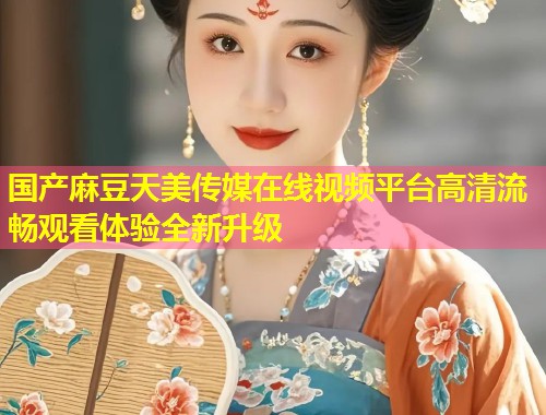 国产麻豆天美传媒在线视频平台高清流畅观看体验全新升级 第1张 国产麻豆天美传媒在线视频平台高清流畅观看体验全新升级 第1张