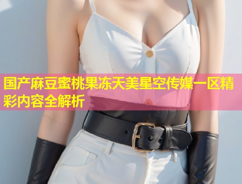 国产麻豆蜜桃果冻天美星空传媒一区精彩内容全解析  第1张