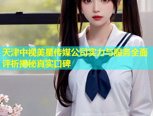 天津中视美星传媒公司实力与服务全面评析揭秘真实口碑  第1张
