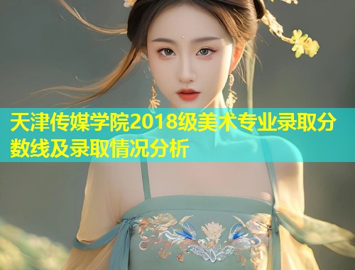 天津传媒学院2018级美术专业录取分数线及录取情况分析  第1张