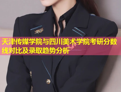 天津传媒学院与四川美术学院考研分数线对比及录取趋势分析  第2张
