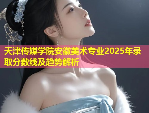 天津传媒学院安徽美术专业2025年录取分数线及趋势解析 第1张 天津传媒学院安徽美术专业2025年录取分数线及趋势解析 第1张