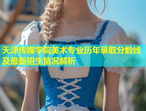 天津传媒学院美术专业历年录取分数线及最新招生情况解析 第1张 天津传媒学院美术专业历年录取分数线及最新招生情况解析 第1张