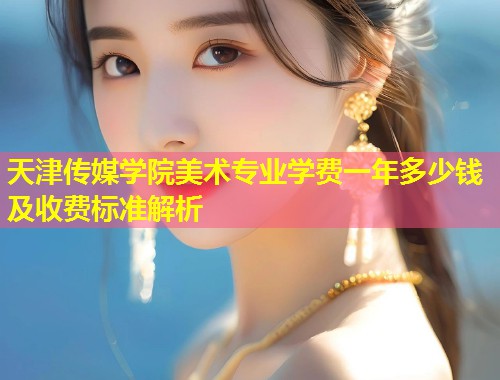 天津传媒学院美术专业学费一年多少钱及收费标准解析  第1张