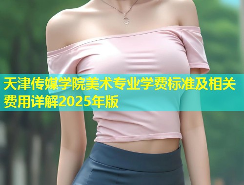 天津传媒学院美术专业学费标准及相关费用详解2025年版 第1张 天津传媒学院美术专业学费标准及相关费用详解2025年版 第1张