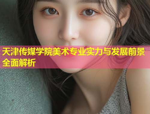 天津传媒学院美术专业实力与发展前景全面解析  第1张