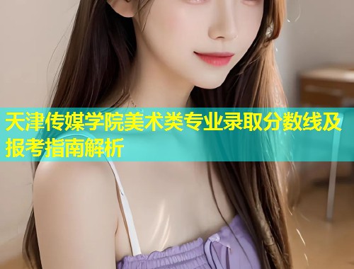 天津传媒学院美术类专业录取分数线及报考指南解析 第2张 天津传媒学院美术类专业录取分数线及报考指南解析 第2张