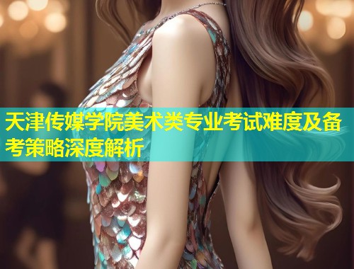 天津传媒学院美术类专业考试难度及备考策略深度解析  第1张