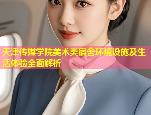 天津传媒学院美术类宿舍环境设施及生活体验全面解析  第1张