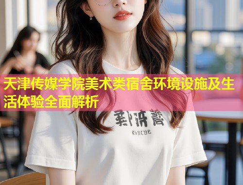 天津传媒学院美术类宿舍环境设施及生活体验全面解析  第2张
