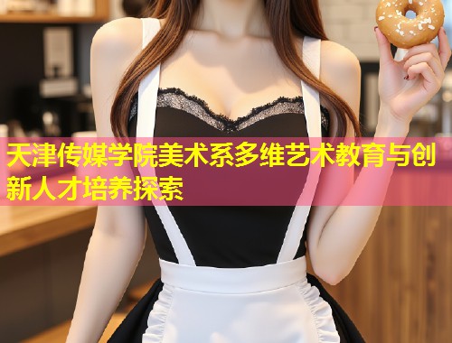 天津传媒学院美术系多维艺术教育与创新人才培养探索 第1张 天津传媒学院美术系多维艺术教育与创新人才培养探索 第1张