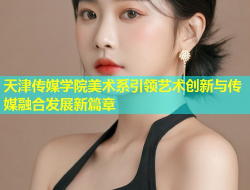 天津传媒学院美术系引领艺术创新与传媒融合发展新篇章 第1张 天津传媒学院美术系引领艺术创新与传媒融合发展新篇章 第1张