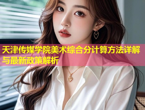 天津传媒学院美术综合分计算方法详解与最新政策解析 第1张 天津传媒学院美术综合分计算方法详解与最新政策解析 第1张