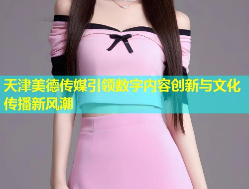 天津美德传媒引领数字内容创新与文化传播新风潮 第1张 天津美德传媒引领数字内容创新与文化传播新风潮 第1张