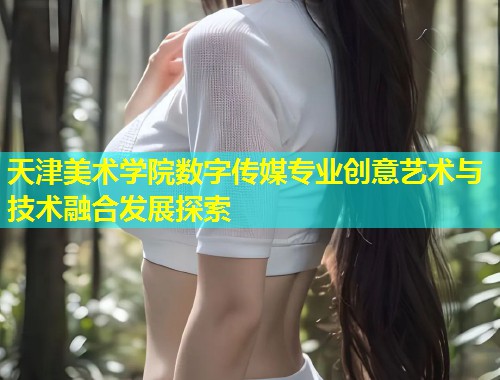 天津美术学院数字传媒专业创意艺术与技术融合发展探索 第1张 天津美术学院数字传媒专业创意艺术与技术融合发展探索 第1张