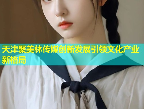 天津聚美林传媒创新发展引领文化产业新格局 第1张 天津聚美林传媒创新发展引领文化产业新格局 第1张