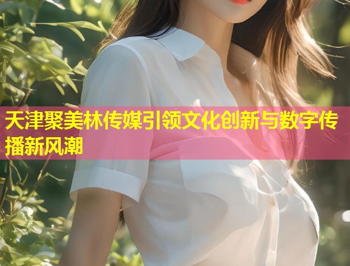 天津聚美林传媒引领文化创新与数字传播新风潮  第1张