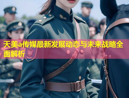 天美a传媒最新发展动态与未来战略全面解析 第1张 天美a传媒最新发展动态与未来战略全面解析 第1张