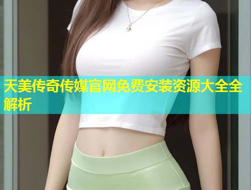 天美传奇传媒官网免费安装资源大全全解析  第1张