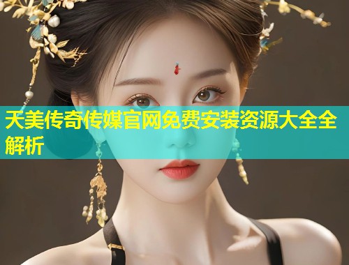 天美传奇传媒官网免费安装资源大全全解析  第2张
