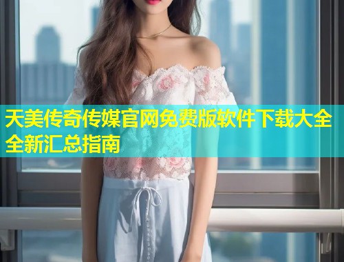 天美传奇传媒官网免费版软件下载大全全新汇总指南  第1张