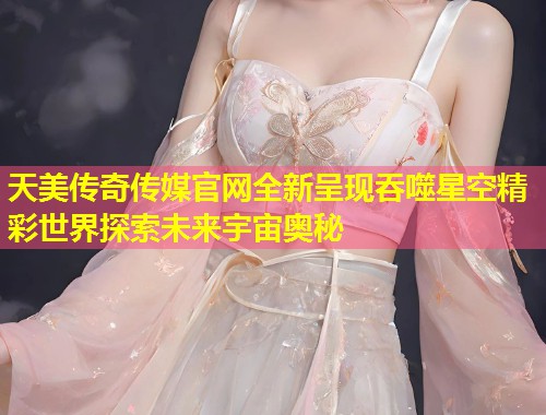 天美传奇传媒官网全新呈现吞噬星空精彩世界探索未来宇宙奥秘  第1张