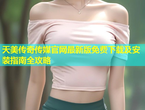 天美传奇传媒官网最新版免费下载及安装指南全攻略  第1张