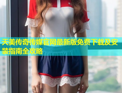 天美传奇传媒官网最新版免费下载及安装指南全攻略  第2张