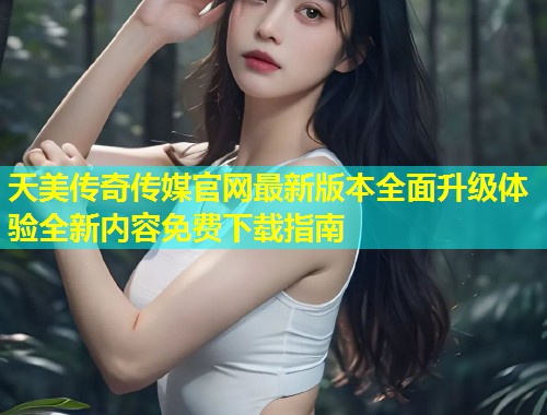 天美传奇传媒官网最新版本全面升级体验全新内容免费下载指南 第1张 天美传奇传媒官网最新版本全面升级体验全新内容免费下载指南 第1张