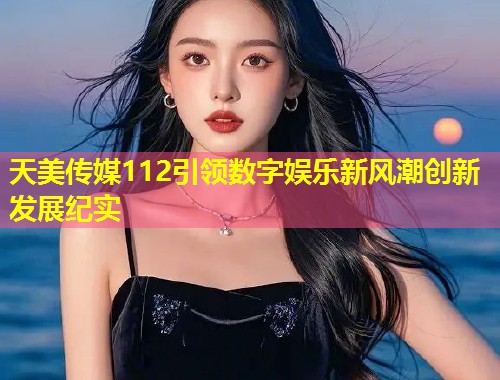 天美传媒112引领数字娱乐新风潮创新发展纪实 第2张 天美传媒112引领数字娱乐新风潮创新发展纪实 第2张