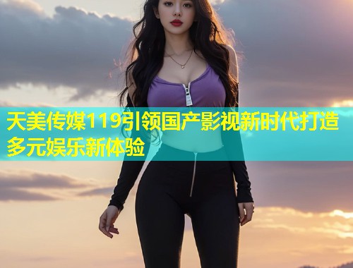 天美传媒119引领国产影视新时代打造多元娱乐新体验  第1张