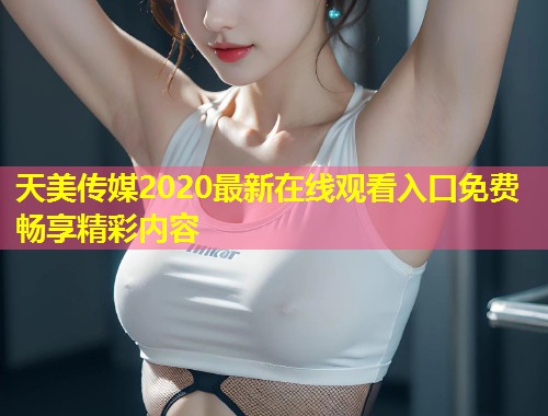 天美传媒2020最新在线观看入口免费畅享精彩内容 第1张 天美传媒2020最新在线观看入口免费畅享精彩内容 第1张