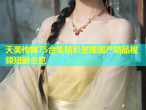 天美传媒75合集精彩呈现国产精品视频短剧全览 第1张 天美传媒75合集精彩呈现国产精品视频短剧全览 第1张