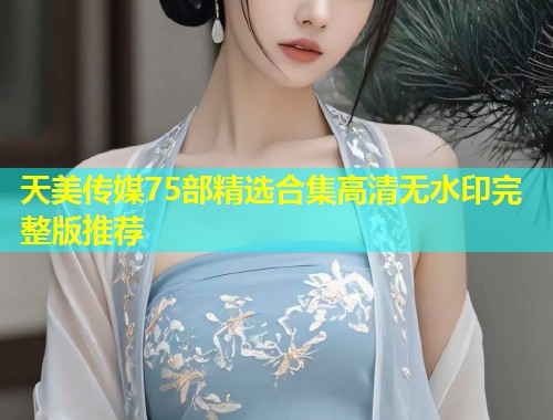 天美传媒75部精选合集高清无水印完整版推荐 第1张 天美传媒75部精选合集高清无水印完整版推荐 第1张